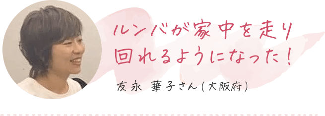 ルンバが家中を回れるようになった 友永華子さん（大阪府）