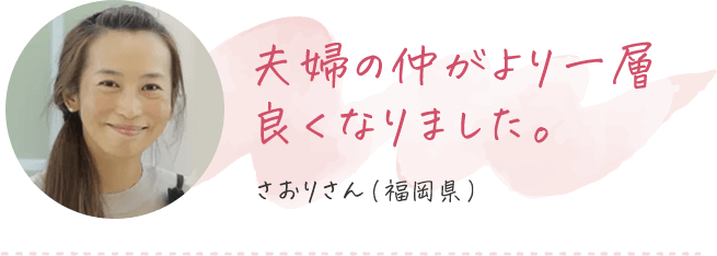 夫婦の仲がより一層良くなりました さおりさん（福岡県）