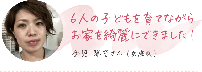 6人の子どもを育てながらお家を綺麗にできました 金児琴音さん（兵庫県）