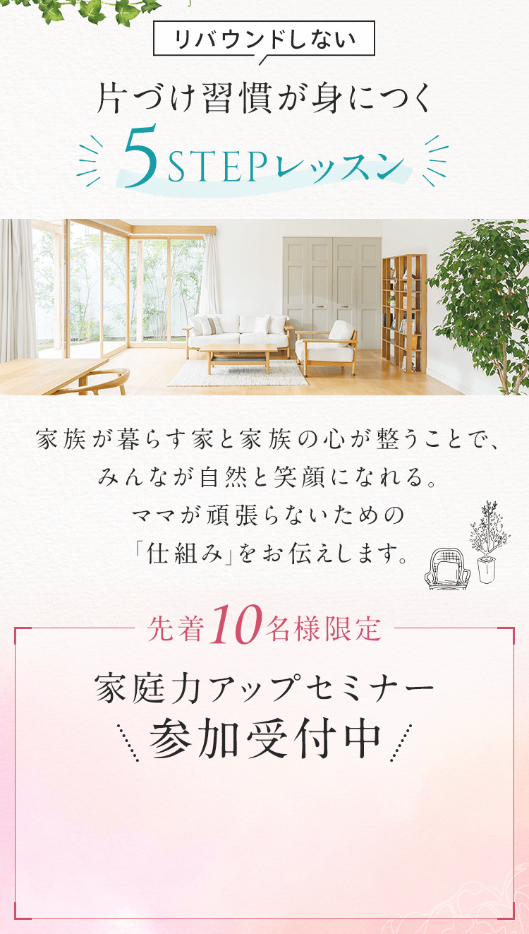 リバウンドしない片づけ習慣が身に付く5ステップレッスン 家族が暮らす家と家族の心が整うことで、みんなが自然と笑顔になれる。ママが頑張らないための「仕組み」をお伝えします。 先着10名様限定 家庭力アップセミナー参加受付中