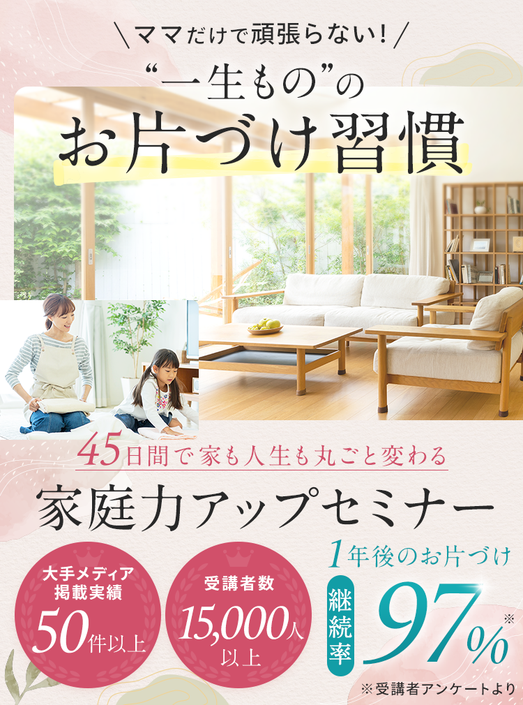 ママだけで頑張らない！一生もののお片づけ習慣 45日間で家も人生も丸ごと変わる 家庭力アップセミナー 大手メディア掲載実績50件以上 受講者数15,000人以上 1年後のお片づけ継続率97%