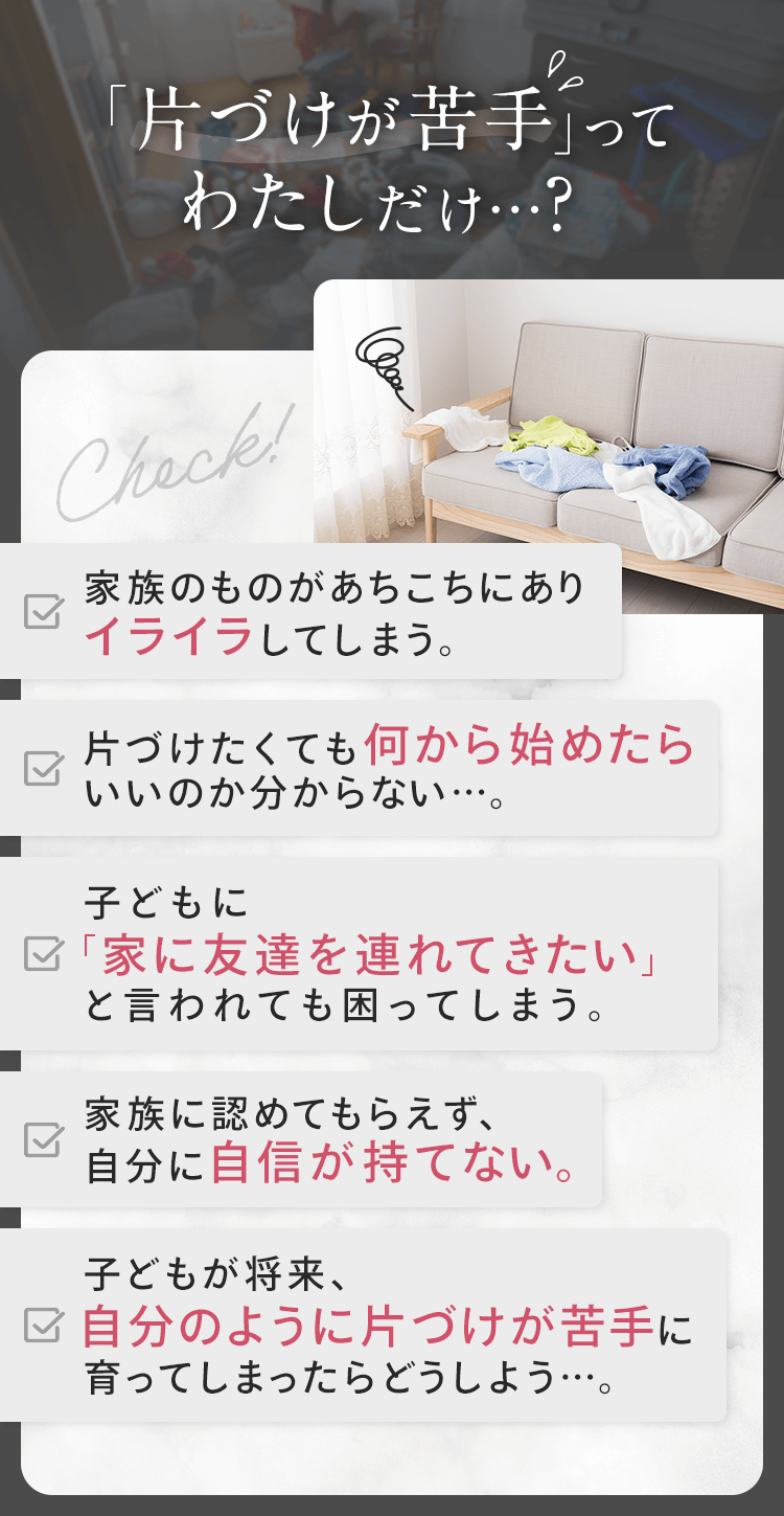 片づけが苦手って私だけ？ ①家族のものがあちこちにありイライラ ②何から始めていいか分からない ③子どもに「家に友達を連れてきたい」と言われて困る ④自分に自信が持てない ⑤子どもが自分のように片づけが苦手に育ったらどうしよう