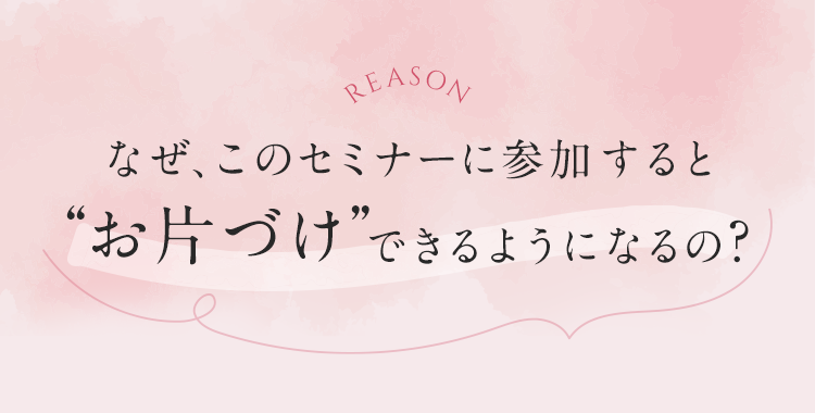 なぜ、このセミナーに参加するとお片づけできるようになるの？