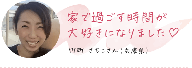 家で過ごす時間が大好きになりました 竹町さちこさん（兵庫県）