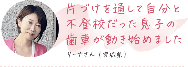 片づけを通して自分と不登校だった息子の歯車が動き始めました リーナさん（宮城県）